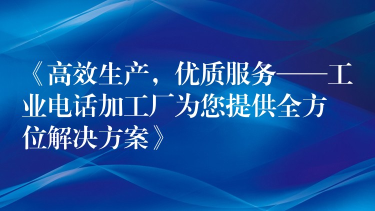  《高效生產，優(yōu)質服務——工業(yè)電話加工廠為您提供全方位解決方案》