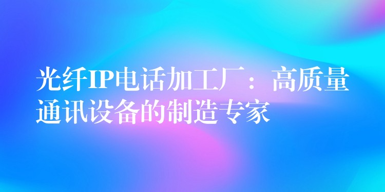 光纖IP電話加工廠：高質(zhì)量通訊設(shè)備的制造專家