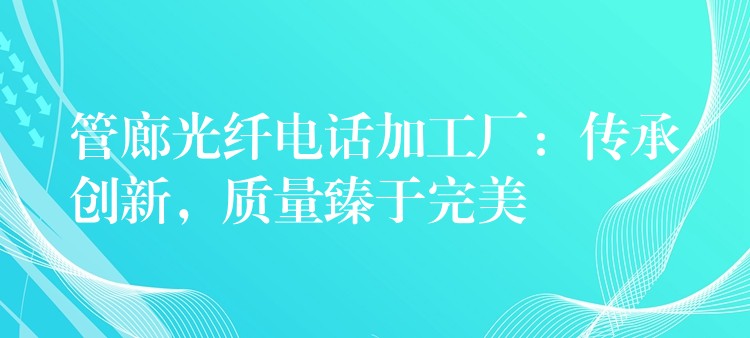  管廊光纖電話加工廠：傳承創(chuàng)新，質(zhì)量臻于完美