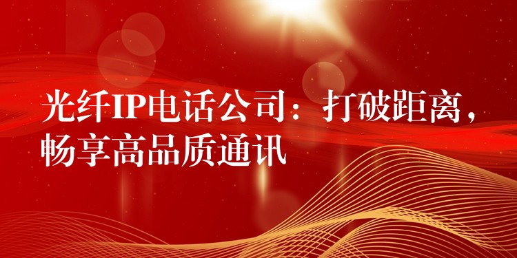  光纖IP電話公司：打破距離，暢享高品質(zhì)通訊