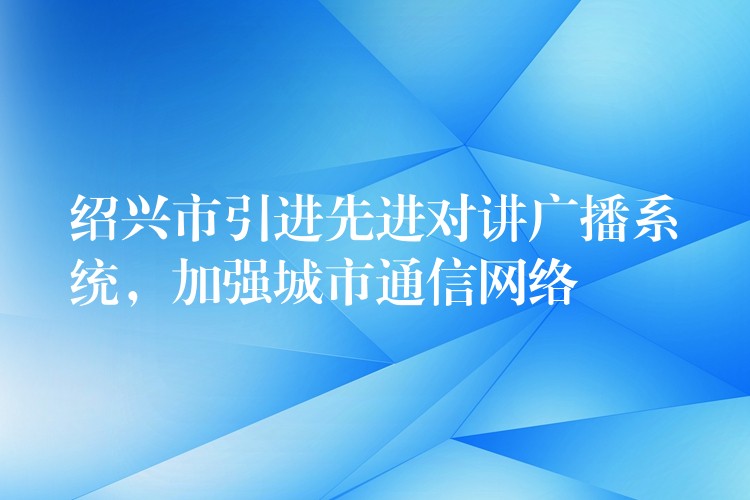  紹興市引進先進對講廣播系統(tǒng)，加強城市通信網(wǎng)絡(luò)
