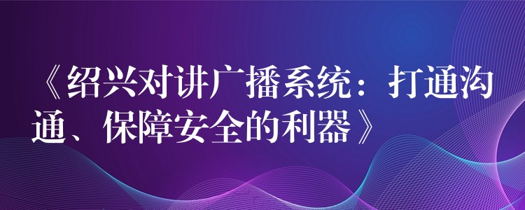  《紹興對講廣播系統(tǒng)：打通溝通、保障安全的利器》