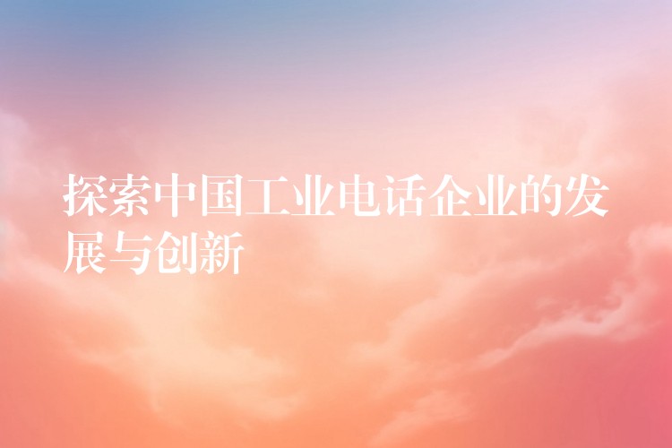  探索中國(guó)工業(yè)電話企業(yè)的發(fā)展與創(chuàng)新