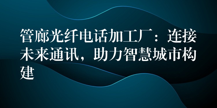 管廊光纖電話加工廠：連接未來通訊，助力智慧城市構(gòu)建