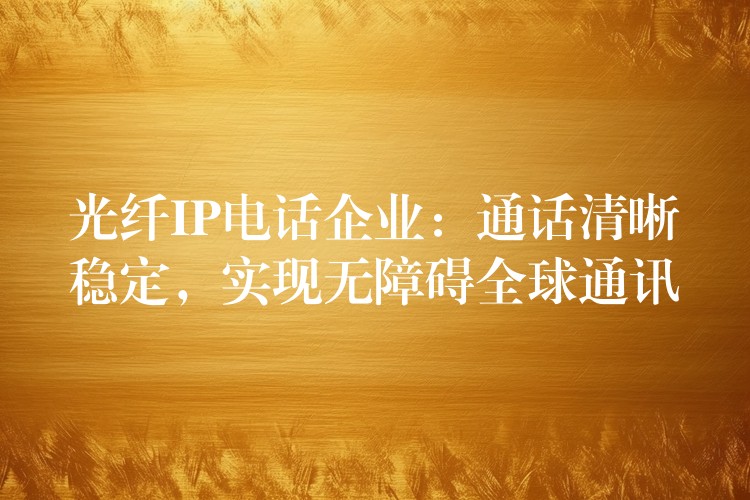  光纖IP電話企業(yè)：通話清晰穩(wěn)定，實現(xiàn)無障礙全球通訊