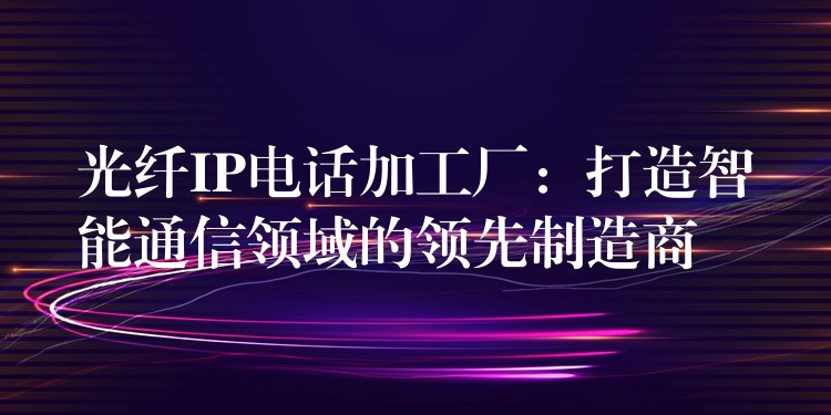 光纖IP電話加工廠：打造智能通信領域的領先制造商