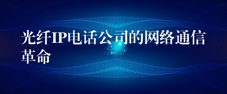  光纖IP電話公司的網(wǎng)絡通信革命