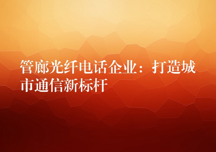管廊光纖電話企業(yè):打造城市通信新標桿 管廊光纖電話企業(yè):打造城市通信新標桿