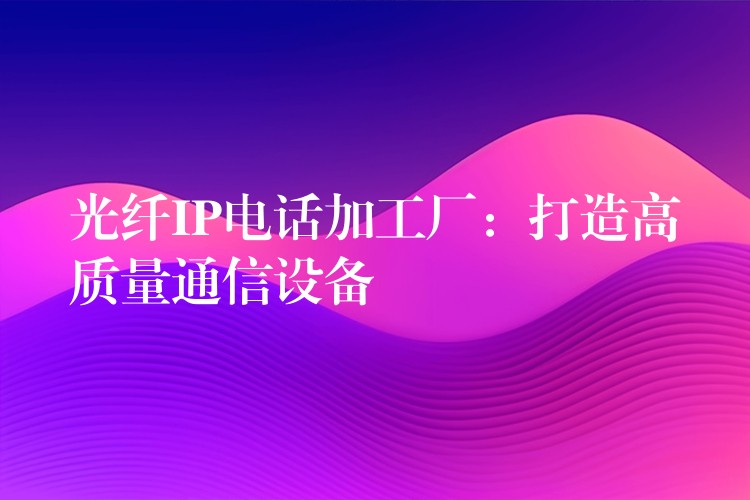  光纖IP電話加工廠：打造高質(zhì)量通信設(shè)備