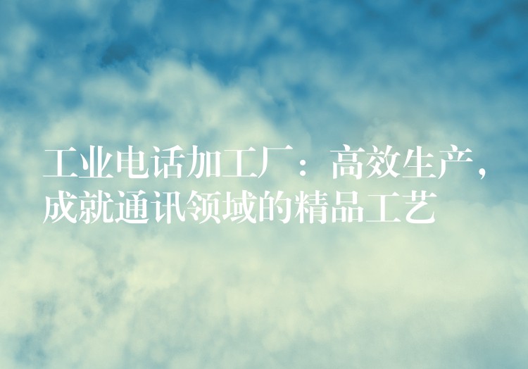  工業(yè)電話加工廠：高效生產(chǎn)，成就通訊領(lǐng)域的精品工藝