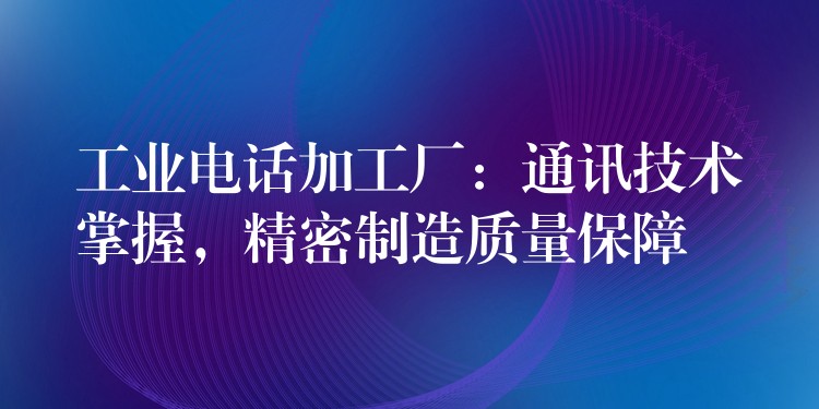  工業(yè)電話加工廠：通訊技術(shù)掌握，精密制造質(zhì)量保障