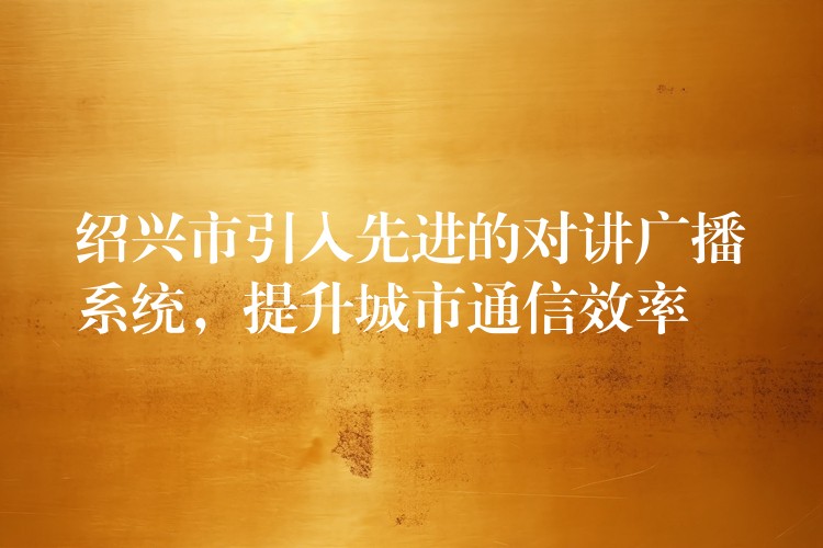  紹興市引入先進的對講廣播系統(tǒng)，提升城市通信效率