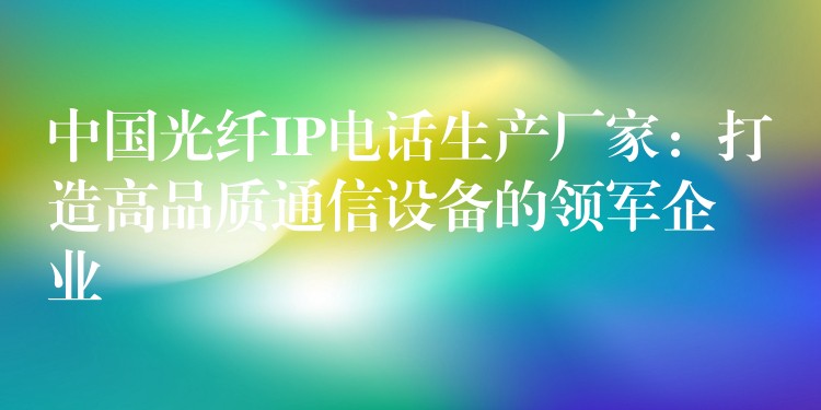  中國光纖IP電話生產(chǎn)廠家：打造高品質(zhì)通信設(shè)備的領(lǐng)軍企業(yè)
