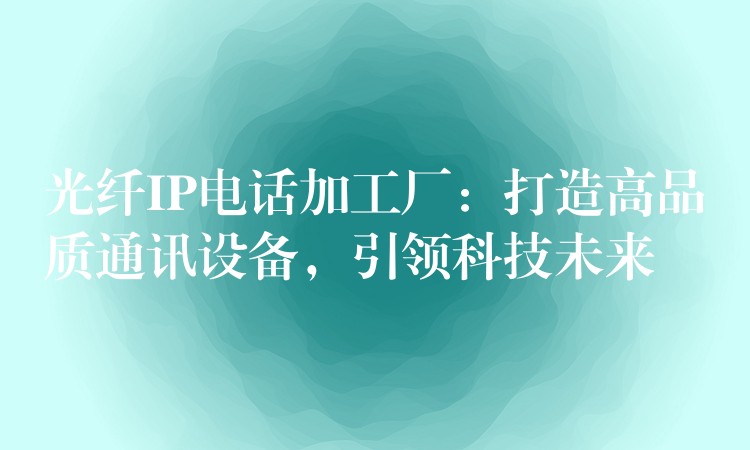  光纖IP電話加工廠：打造高品質(zhì)通訊設(shè)備，引領(lǐng)科技未來(lái)