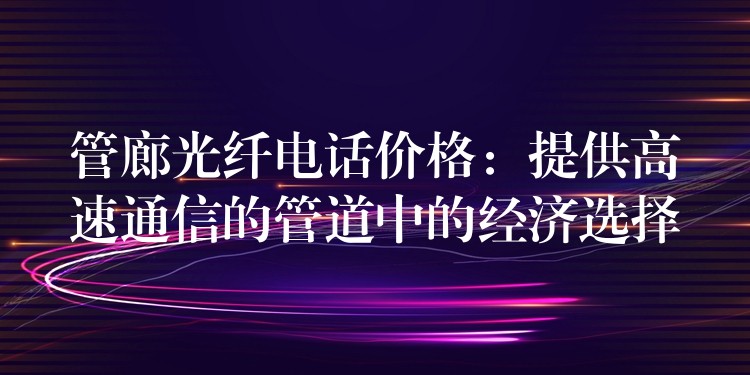 管廊光纖電話價格：提供高速通信的管道中的經(jīng)濟選擇