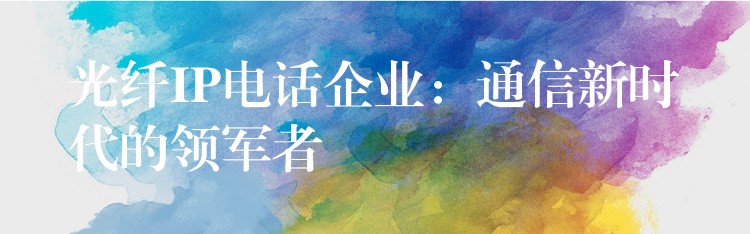  光纖IP電話企業(yè)：通信新時代的領(lǐng)軍者