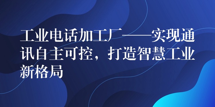  工業(yè)電話加工廠——實(shí)現(xiàn)通訊自主可控，打造智慧工業(yè)新格局