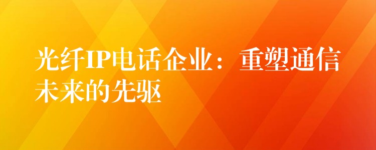  光纖IP電話企業(yè)：重塑通信未來的先驅(qū)