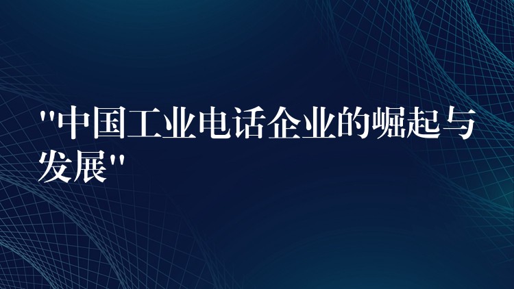  “中國(guó)工業(yè)電話企業(yè)的崛起與發(fā)展”