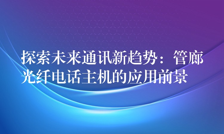  探索未來通訊新趨勢：管廊光纖電話主機的應(yīng)用前景