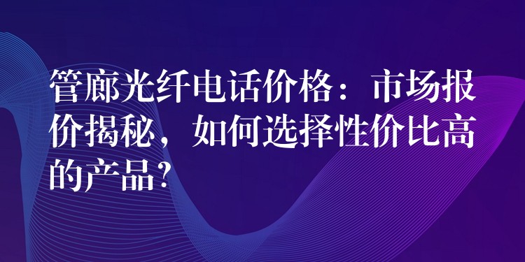  管廊光纖電話價(jià)格：市場(chǎng)報(bào)價(jià)揭秘，如何選擇性價(jià)比高的產(chǎn)品？