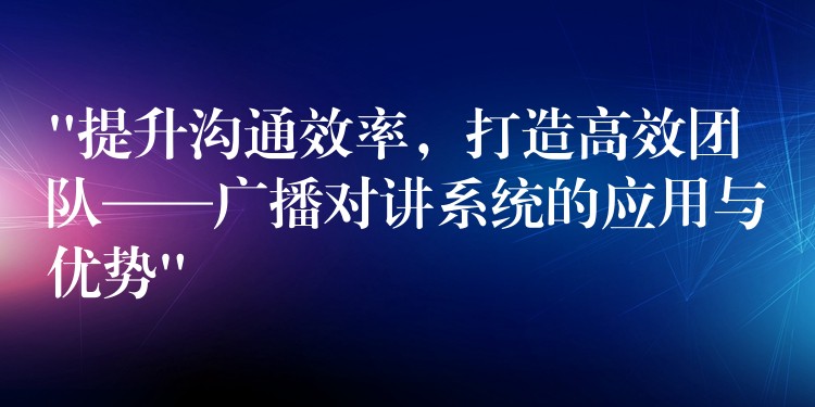  “提升溝通效率，打造高效團隊——廣播對講系統的應用與優(yōu)勢”