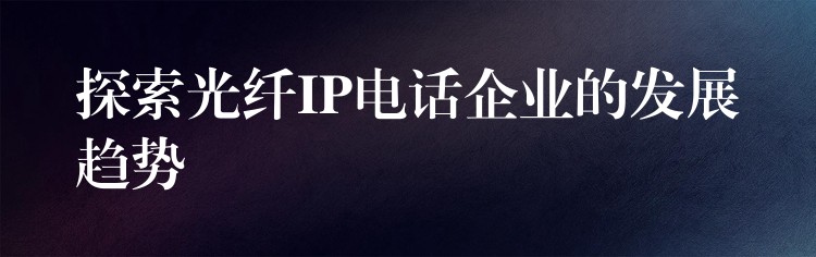 探索光纖IP電話企業(yè)的發(fā)展趨勢 探索光纖IP電話企業(yè)的發(fā)展趨勢