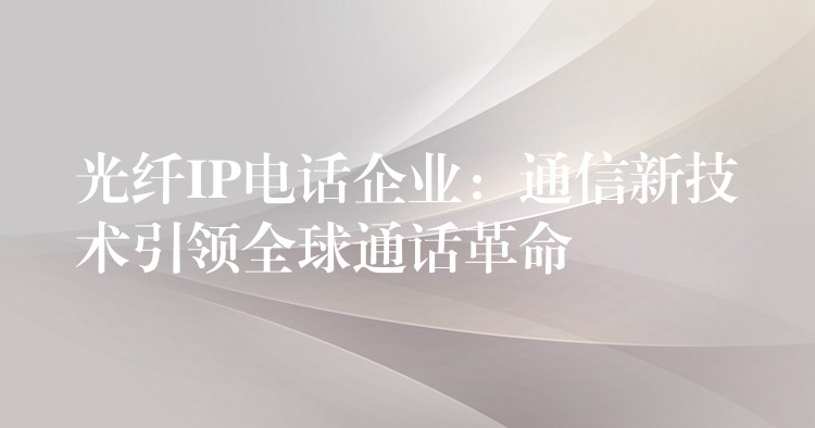 光纖IP電話企業(yè):通信新技術引領全球通話革命 光纖IP電話企業(yè):通信新技術引領全球通話革命