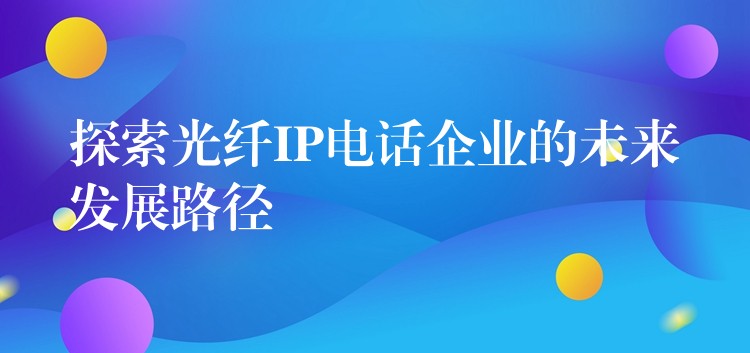  探索光纖IP電話企業(yè)的未來(lái)發(fā)展路徑