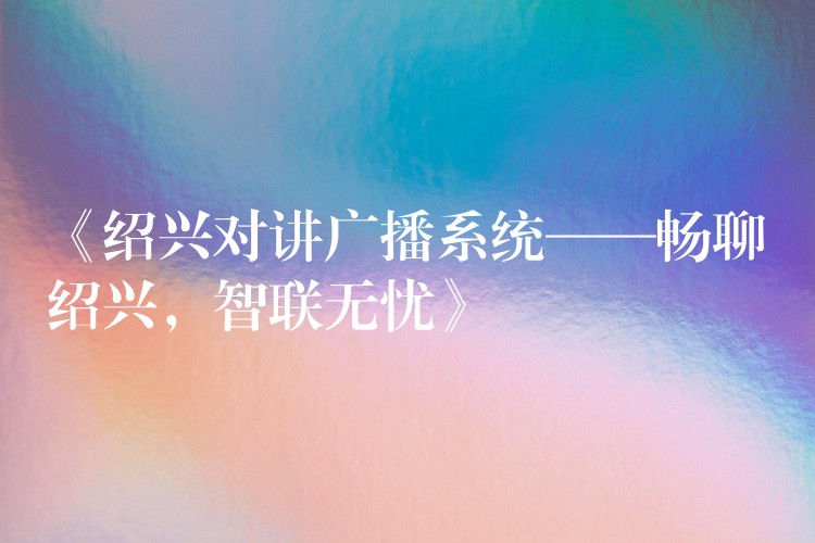  《紹興對(duì)講廣播系統(tǒng)——暢聊紹興，智聯(lián)無(wú)憂》