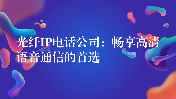  光纖IP電話公司：暢享高清語(yǔ)音通信的首選