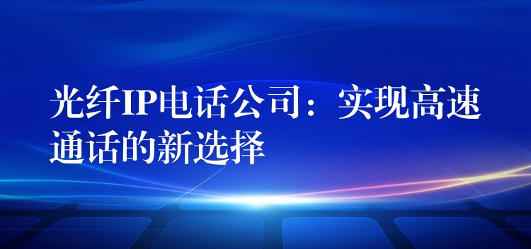  光纖IP電話公司：實現(xiàn)高速通話的新選擇