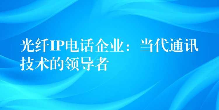  光纖IP電話企業(yè)：當(dāng)代通訊技術(shù)的領(lǐng)導(dǎo)者