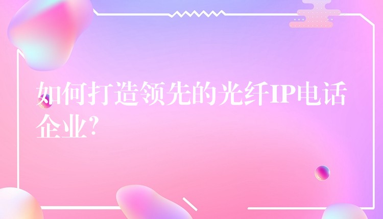  如何打造領(lǐng)先的光纖IP電話企業(yè)？