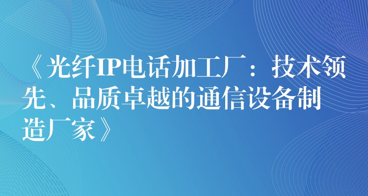 《光纖IP電話加工廠：技術(shù)領(lǐng)先、品質(zhì)卓越的通信設(shè)備制造廠家》
