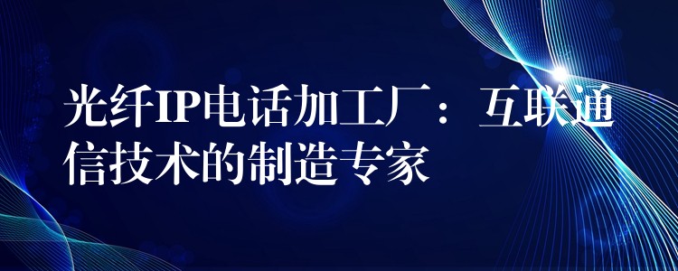  光纖IP電話加工廠：互聯(lián)通信技術的制造專家