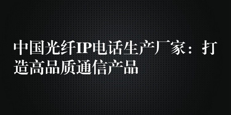  中國(guó)光纖IP電話生產(chǎn)廠家：打造高品質(zhì)通信產(chǎn)品