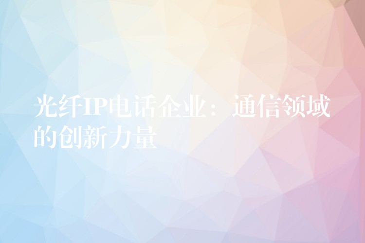 光纖IP電話企業(yè)：通信領(lǐng)域的創(chuàng)新力量