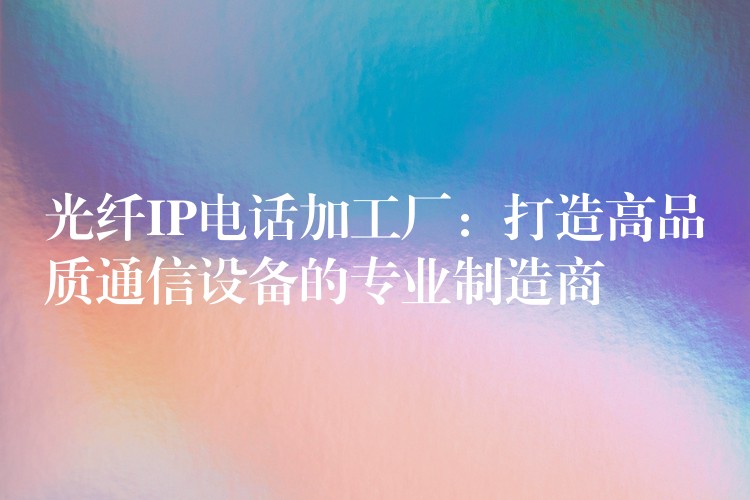 光纖IP電話(huà)加工廠(chǎng)：打造高品質(zhì)通信設(shè)備的專(zhuān)業(yè)制造商