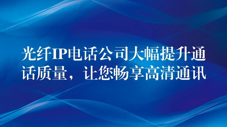 光纖IP電話公司大幅提升通話質(zhì)量，讓您暢享高清通訊
