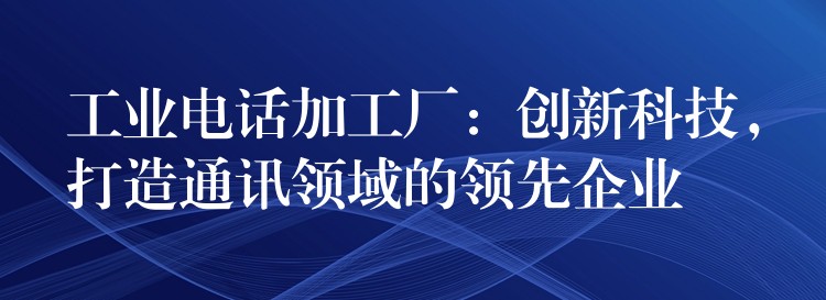  工業(yè)電話加工廠：創(chuàng)新科技，打造通訊領(lǐng)域的領(lǐng)先企業(yè)