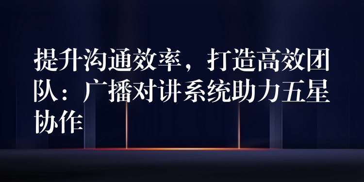  提升溝通效率，打造高效團(tuán)隊(duì)：廣播對講系統(tǒng)助力五星協(xié)作
