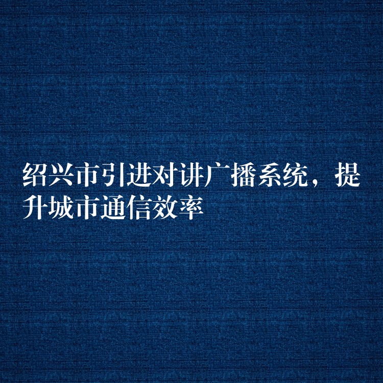 紹興市引進(jìn)對(duì)講廣播系統(tǒng)，提升城市通信效率