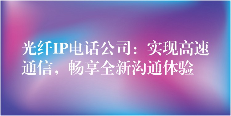 光纖IP電話公司：實(shí)現(xiàn)高速通信，暢享全新溝通體驗(yàn)