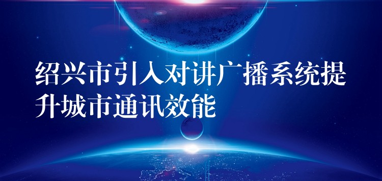  紹興市引入對講廣播系統(tǒng)提升城市通訊效能