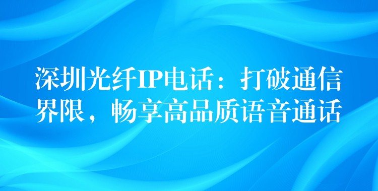 深圳光纖IP電話：打破通信界限，暢享高品質(zhì)語音通話