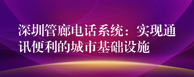 深圳管廊電話系統(tǒng)：實(shí)現(xiàn)通訊便利的城市基礎(chǔ)設(shè)施