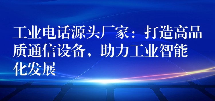  工業(yè)電話源頭廠家：打造高品質(zhì)通信設(shè)備，助力工業(yè)智能化發(fā)展