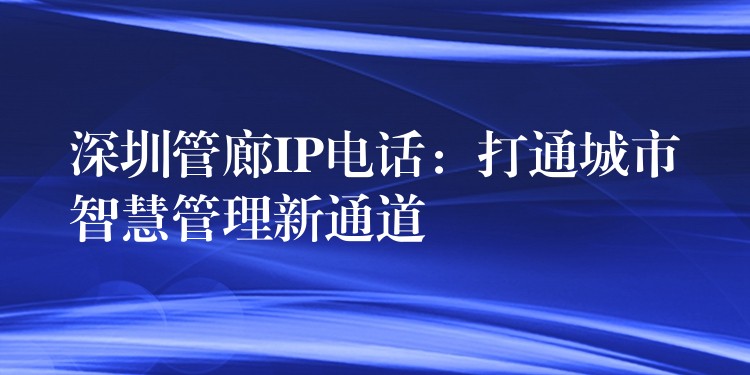 深圳管廊IP電話:打通城市智慧管理新通道 深圳管廊IP電話:打通城市智慧管理新通道