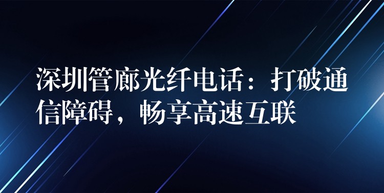 深圳管廊光纖電話：打破通信障礙，暢享高速互聯(lián)